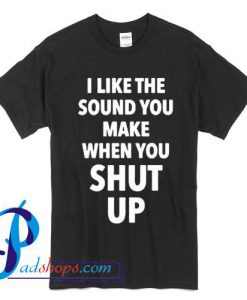 I Like The Sound You Make When You Shut Up T Shirt
