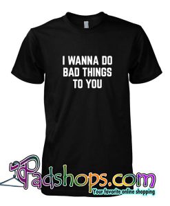 I Wanna Do Bad Things To You Tshirt SL