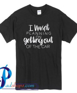 I Wasn't Planning On Getting Out Of The Car T Shirt