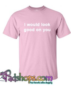 I Would Look Good On You T Shirt (PSM)