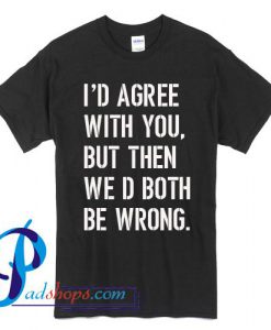 I'd Agree With You But Then We'd Both Be Wrong T Shirt