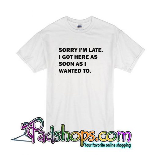 Sorry I'm Late I Got Here As Soon As I Wanted To T-Shirt
