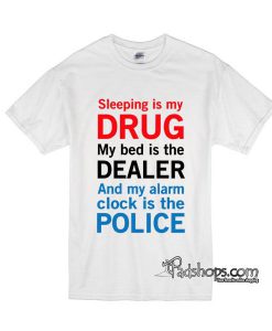 sleep is my drug my bed is my dealer and my alarm clock is the police tshirt